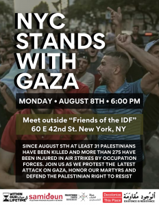 SINCE AUGUST 5TH AT LEAST 31 PALESTINIANS HAVE BEEN KILLED AND MORE THAN 275 HAVE BEEN INJURED IN AIR STRIKES BY OCCUPATION FORCES. JOIN US AS WE PROTEST THE LATEST ATTACK ON GAZA, HONOR OUR MARTYRS AND DEFEND THE PALESTINIAN RIGHT TO RESIST