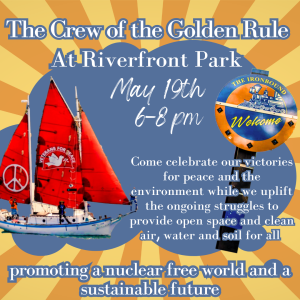 The Crew of the Golden Rule at Riverfront Park, May 19th, 6–8 p.m. Come celebrate our victories for peace and the environment while we uplift the ongoing struggles to provide open space and clean air, water and soil for all. promoting a nuclear-free world and a sustainable future