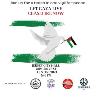 Join us for a teach-in and vigil for peace Let Gaza Live—Ceasefire Now image of peace dove holding a Palestinian flag in per beak Jersey City Hall, 280 Grove Street Tuesday, 11/21/2023, 5:30 p.m. The Foundry Girl JC, Northern N.J. Jewish Voice for Peace, North Jersey Democratic Socialists of America, Cease-Fire JC