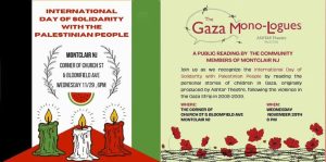 INTERNATIONAL DAY OF SOLIDARITY WITH THE PALESTINIAN PEOPLE Gaza Mono-Logues, Ashtar Theatre, Palestine A PUBLIC READING BY THE COMMUNITY MEMBERS OF MONTCLAIR NJ Join us as we recognize the International Day of solidarity with Palestinian People by reading the personal stories of children in Gaza, originally produced by Ashtar Theatre, following the violence in the Gaza Strip in 2008-2009.