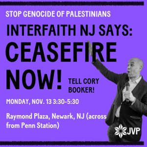 STOP GENOCIDE OF PALESTINIANS INTERFAITH NJ SAYS: CEASEFIRE NOW! TELL CORY BOOKER! MONDAY, NOV. 13 3:30-5:30 Raymond Plaza, Newark, NJ (across from Penn Station)