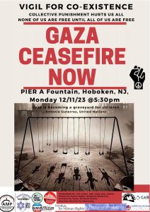 VIGIL FOR CO-EXISTENCE COLLECTIVE PUNISHMENT HURTS US ALL NONE OF US ARE FREE UNTIL ALL OF US ARE FREE GAZA CEASEFIRE NOW PIER A Fountain, Hoboken, NJ, Monday 12/11/23 @5:30pm “Gaza is becoming a graveyard for children.” _-Antonio Guterres, United Nations SPONSORED BY: JVP of NNJ, AMP. CAIR, DSA, NUMVP, Hindus for Human Rights, Symposia Bookstore, Veterans for Peace, NJ Peace Action, American Muslims for Democracy