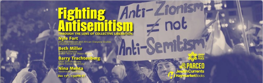 rally with large sign, “Anti-Zionism ≠ Anti-Semitism“ Fighting Antisemitism THROUGH THE LENS OF COLLECTIVE LIBERATION Nyle Fort, African American and African Diaspora Studies, Columbia University Beth Miller, Political Director, Jewish Voice for Peace Action Action Barry Trachtenberg, Chair, Jewish History, Wake Forest University Nina Mehta, moderator, PARCEO Dec 13th 1:30 PM ET