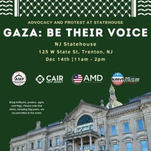 Gaza: Be Their Voice NJ Statehouse 125 W. State Street, Trenton, N.J. Dec. 14th, 11 a.m. – 2 p.m. AMP NJ, CAIR NJ, AMD, NJMVP Bring keffiyehs, posters, signs, and flags. Please note that sticks, including flag poles, are not permitted at this event.