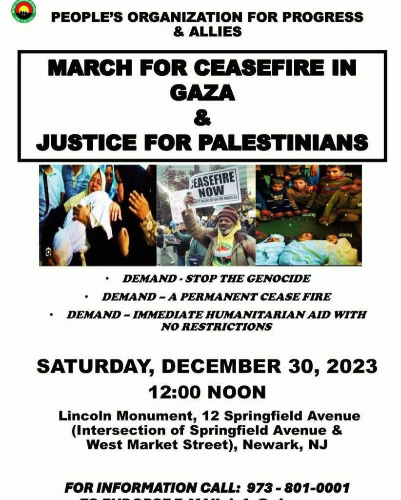 March for Ceasefire in Gaza & Justice for Palestinians Demand: Stop the Genocide Demand: A Permanent Ceasefire Demand: Immediate Humanitarian Aid with No Restrictions Saturday, Dec. 30, 2023, 12 noon Lincoln Monument, 12 Springfield Avenue (Intersection of Sprinfield Avenue and West Market Street), Newark, N.J. for information, call 973-801-0001