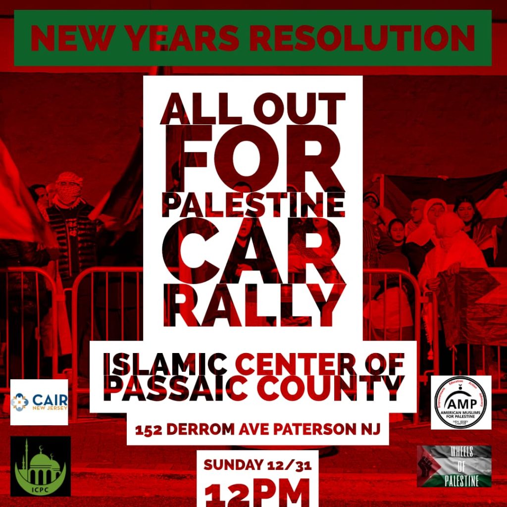 New Year’s Resolution All Out for Palestine Car Rally Islamic Center of Passaic County 152 Derrom Ave., Paterson, N.J. Sunday 12/31 12 p.m. Logos: CAIR-NJ, AMP-NJ, ICPC, Wheels of Palestine