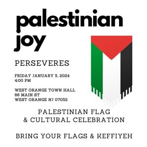 Palestinian Joy perseveres Friday, January 5, 2024, 4:00 p.m. West Orange Town Hall 66 Main St. West Orange, N.J. 07052 Palestinian Flag & Cultural Celebration Bring your flags & keffiyeh