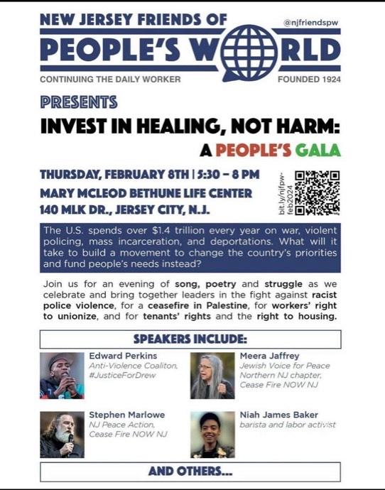 NEW JERSEY FRIENDS OF PEOPLE'S WORLD (@nifriendspw) CONTINUING THE DAILY WORKER FOUNDED 1924 PRESENTS INVEST IN HEALING, NOT HARM: A PEOPLE'S GALA THURSDAY, FEBRUARY 8TH | 5:30 - 8 PM MARY MCLEOD BETHUNE LIFE CENTER 140 MLK DR., JERSEY CITY, N.J. The U.S. spends over $1.4 trillion every year on war, violent policing, mass incarceration, and deportations. What will it take to build a movement to change the country's priorities and fund people's needs instead? Join us for an evening of song, poetry and struggle as we celebrate and bring together leaders in the fight against racist police violence, for a ceasefire in Palestine, for workers' right to unionize, and for tenants' rights and the right to housing. SPEAKERS INCLUDE: Edward Perkins, Anti-Violence Coalition, #JusticeForDrew Meera Jaffrey, Jewish Voice for Peace, Northern NJ chapter Cease Fire NOW NJ Stephen Marlowe NJ Peace Action, Cease Fire NOW NJ Niah James Baker, barista and labor activist AND OTHERS. . . .