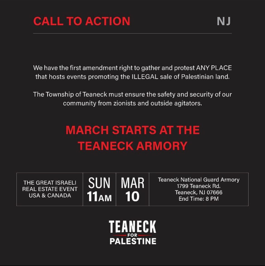 CALL TO ACTION NJ We have the first amendment right to gather and protest ANY PLACE that hosts events promoting the ILLEGAL sale of Palestinian land. The Township of Teaneck must ensure the safety and security of our community from zionists and outside agitators. MARCH STARTS AT THE TEANECK ARMORY SUN MAR 10 * 11 AM End Time: 8 PM THE GREAT ISRAELI REAL ESTATE EVENT USA & CANADA Teaneck National Guard Armory 1799 Teaneck Rd. Teaneck, NJ 07666 TEANECK FOR PALESTINE