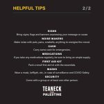 HELPFUL TIPS 2/2 SIGNS Bring signs, flags and banners expressing your message or cause NOISE MAKERS Make noise with pots, pans, cowbells, anything to energize the crowd. CASH Carry some cash for emergencies. MEDICATIONS If you take any medications regularly, be sure to bring an ample supply. FIRST AID KIT Pack a small first aid kit with the essentials. MASKS Wear a mask, keffiyeh, etc., in case of surveillance and COVID Safety. SECURITY Come with a group or at least one other person. TEANECK FOR PALESTINE