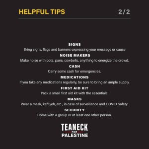 HELPFUL TIPS 2/2 SIGNS Bring signs, flags and banners expressing your message or cause NOISE MAKERS Make noise with pots, pans, cowbells, anything to energize the crowd. CASH Carry some cash for emergencies. MEDICATIONS If you take any medications regularly, be sure to bring an ample supply. FIRST AID KIT Pack a small first aid kit with the essentials. MASKS Wear a mask, keffiyeh, etc., in case of surveillance and COVID Safety. SECURITY Come with a group or at least one other person. TEANECK FOR PALESTINE