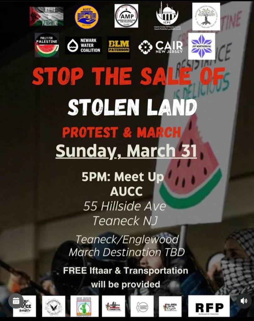 STOP THE SALE OF STOLEN LAND PROTEST & MARCH Sunday, March 31 5PM: Meet Up AUCC 55 Hillside Ave Teaneck NJ Teaneck/Englewood March Destination TBD FREE Iftaar & Transportation will be provided
