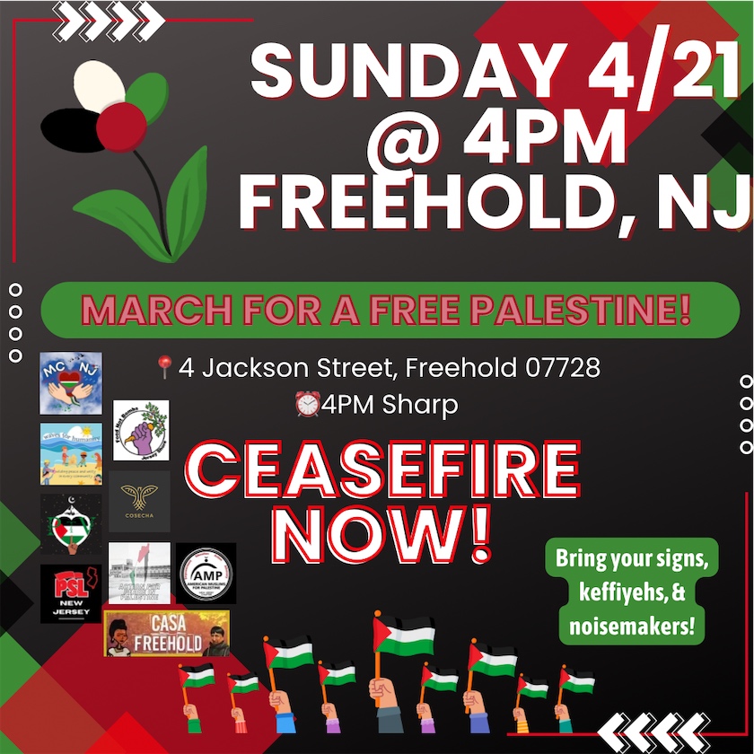 Sunday, 4/21 @ 4PM Freehold, N.J. MARCH FOR A FREE PALESTINE! 4 Jackson Street, Freehold 07728 4 P.M. Sharp CEASEFIRE NOW! Bring your signs, keffiyehs, & noisemakers!