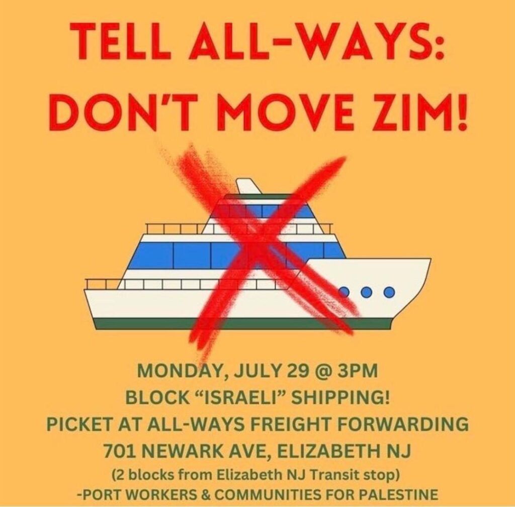 Large blue-and white boat with big red X, handwritten, over it. TELL ALL-WAYS: DON'T MOVE ZIM! Monday, July 29 @ 3 p.m. Block “Israeli“ shipping! Picket at All-Ways Freight Forwarding 701 Newark Ave., Elizabeth, N.J. (2 blocks from Elizabeth NJ Transit stop) Port Workers and Communities for Palestine