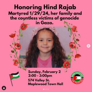 Pink background under photo of young girl surrounded by red flowers and text reading “Honoring Hind Rajab Martyred 1/29/24, her family and the countless victims of genocide in Gaza. Sunday, February 2, 2:00 - 3:00 p.m. 574 Valley St., Maplewood Town Hall” small Palestinian flag on lower left; logo of SOMA Collective for Palestine on lower right