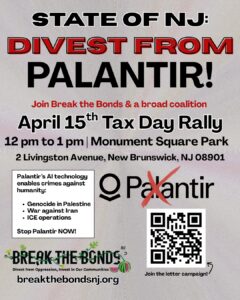 STATE OF NJ: DIVEST FROM PALANTIR! Join Break the Bonds & a broad coalition April 15th Tax Day Rally 12 pm to 1 pm Monument Square Park 2 Livingston Avenue, New Brunswick, NJ 08901 Palantir’s Al technology enables crimes against humanity: • Genocide in Palestine • War against Iran • ICE operations Stop Palantir NOW! breakthebondsnj.org