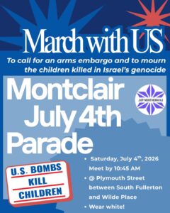 flyer reads “March with US To call for an arms embargo and to mourn the children killed in Israel's genocide Montclair July 4th Parade • Saturday, July 4th, 2026 Meet by 10:45 AM • @ Plymouth Street between South Fullerton and Wilde Place • Wear white! U.S. BOMBS KILL CHILDREN