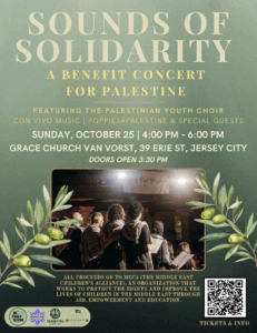 Sounds of Solidarity: A Benefit Concert for Palestine Featuring the Palestinian Youth Choir, Con Vivo Music, Poppies 4 Palestine, & Special Guests Sunday, October 25, 4–6 p.m. Grace Church Van Vorst, 39 Erie Street, Jersey City olive branches surround a choir, wearing keffiyes some holding sheet music, seen from behind as spotlights shine on them. All proceeds go to MECA (Middle East Children's Alliance), an organization that works to protect the rights and improve the lives of children in the middle east through aid, empowerment, and education. Sponsors: NJ Peace Action, JVP Northern NJ, Ceasefire NJ, tickets and info link is in the text on this page